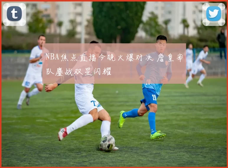 NBA焦点直播今晚火爆对决 詹皇率队鏖战双星闪耀