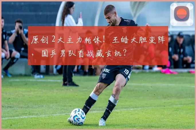 原创 2大主力轮休！王皓大胆变阵，国乒男队首战藏玄机？