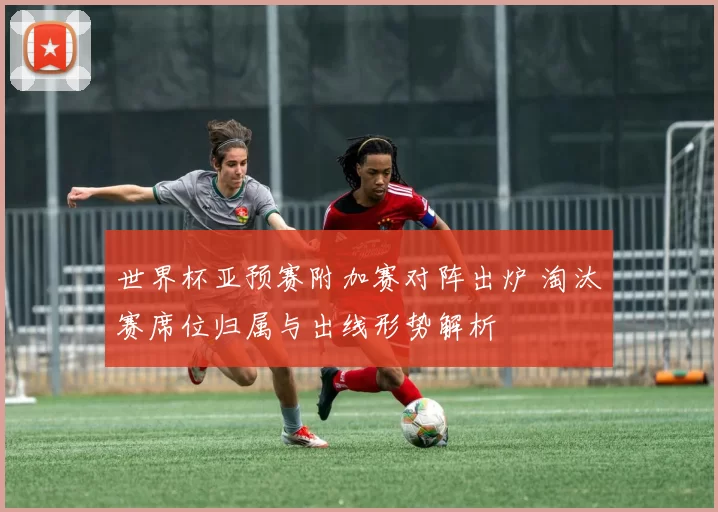 世界杯亚预赛附加赛对阵出炉 淘汰赛席位归属与出线形势解析