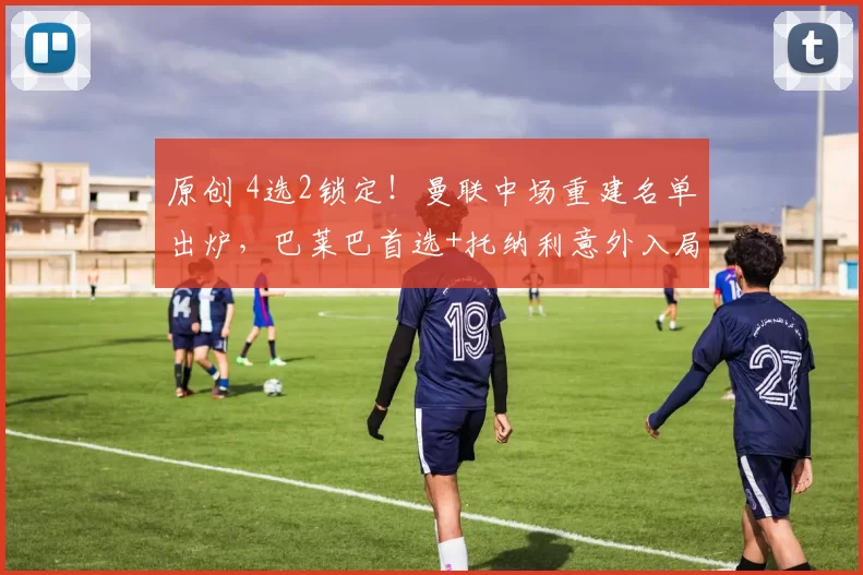 原创 4选2锁定！曼联中场重建名单出炉，巴莱巴首选+托纳利意外入局