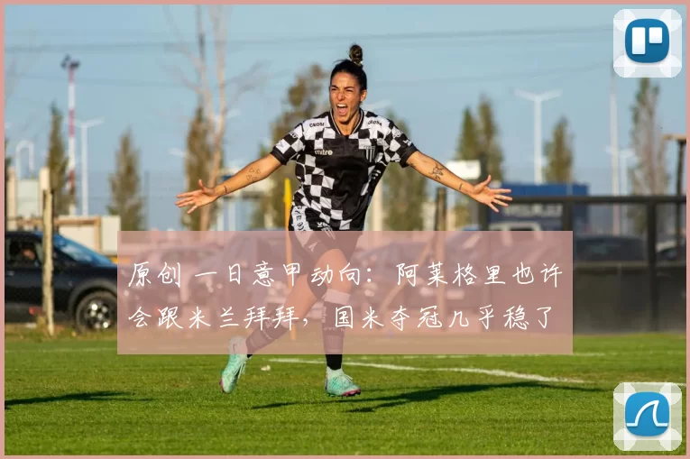 原创 一日意甲动向：阿莱格里也许会跟米兰拜拜，国米夺冠几乎稳了