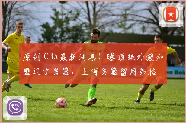 原创 CBA最新消息！曝顶级外援加盟辽宁男篮，上海男篮留用弗格