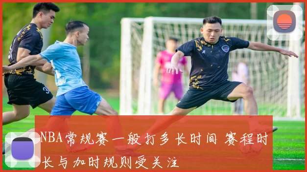 NBA常规赛一般打多长时间 赛程时长与加时规则受关注