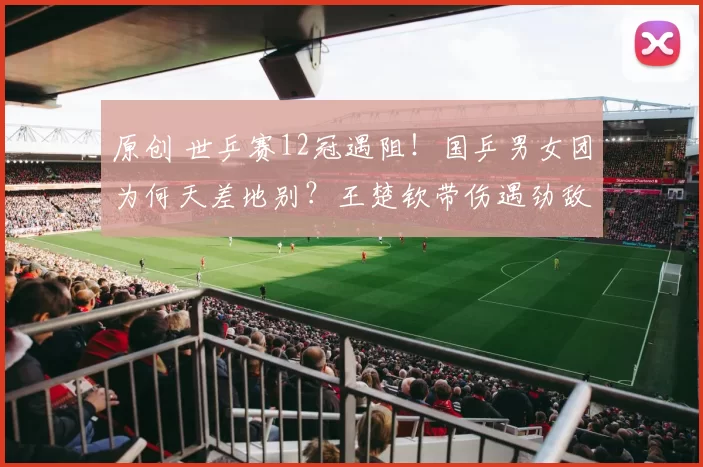 原创 世乒赛12冠遇阻！国乒男女团为何天差地别？王楚钦带伤遇劲敌围剿