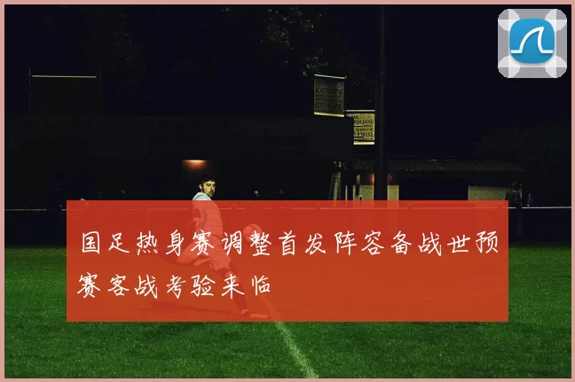 国足热身赛调整首发阵容备战世预赛客战考验来临