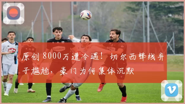 原创 8000万遭冷遇！切尔西锋线弃子尴尬，豪门为何集体沉默