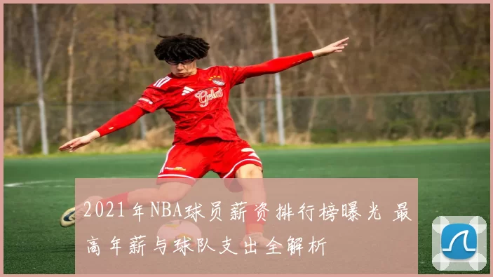 2021年NBA球员薪资排行榜曝光 最高年薪与球队支出全解析