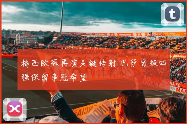 梅西欧冠再演关键传射 巴萨晋级四强保留争冠希望