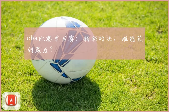 cba比赛季后赛：精彩对决，谁能笑到最后？