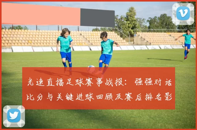 光速直播足球赛事战报:强强对话比分与关键进球回顾及赛后排名影响