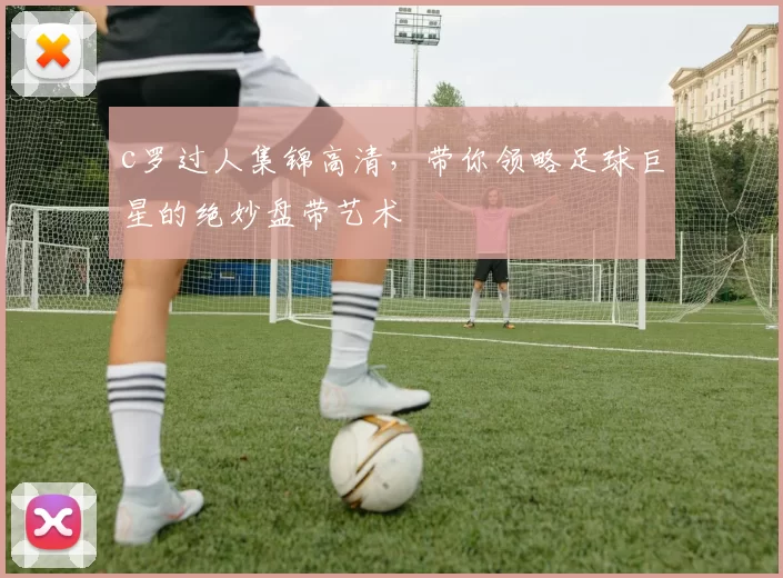 c罗过人集锦高清，带你领略足球巨星的绝妙盘带艺术