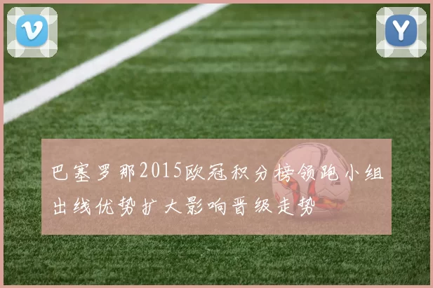 巴塞罗那2015欧冠积分榜领跑小组出线优势扩大影响晋级走势