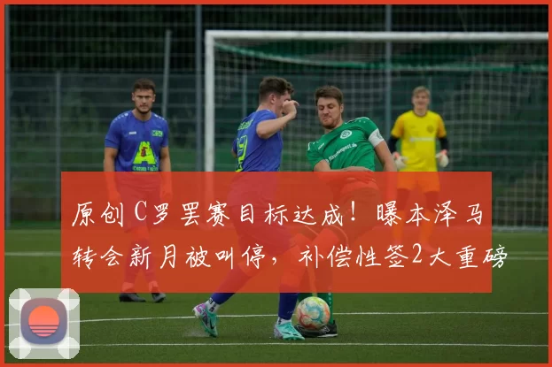 原创 C罗罢赛目标达成！曝本泽马转会新月被叫停，补偿性签2大重磅新援