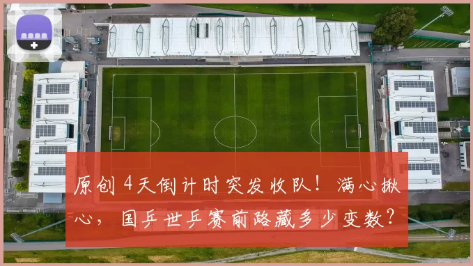 原创 4天倒计时突发收队！满心揪心，国乒世乒赛前路藏多少变数？