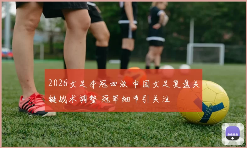 2026女足夺冠回放 中国女足复盘关键战术调整 冠军细节引关注
