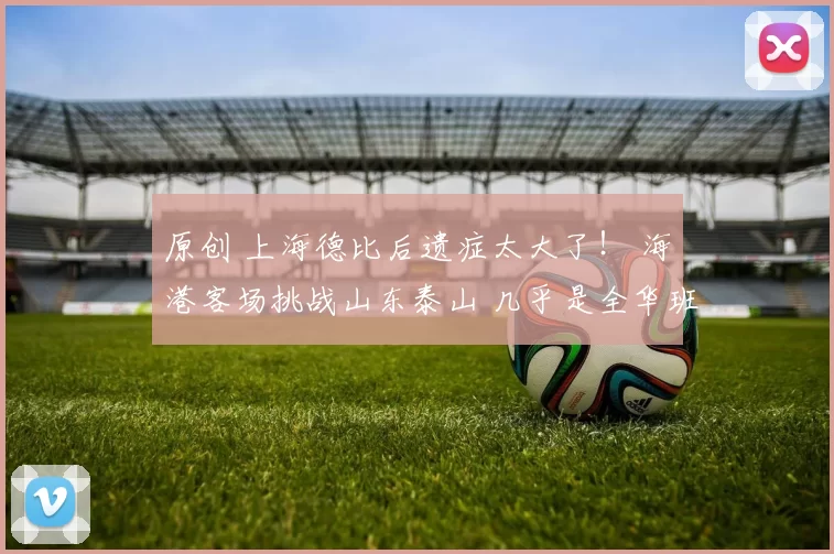 原创 上海德比后遗症太大了！ 海港客场挑战山东泰山 几乎是全华班