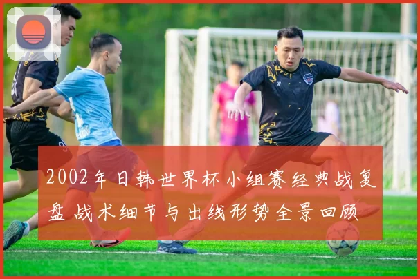 2002年日韩世界杯小组赛经典战复盘 战术细节与出线形势全景回顾