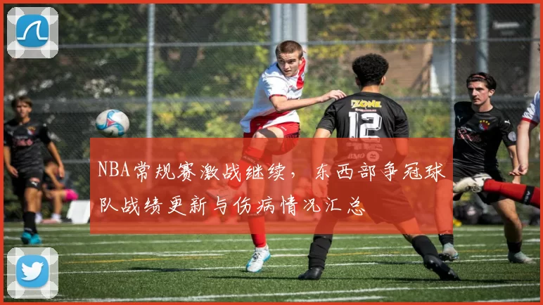 NBA常规赛激战继续,东西部争冠球队战绩更新与伤病情况汇总