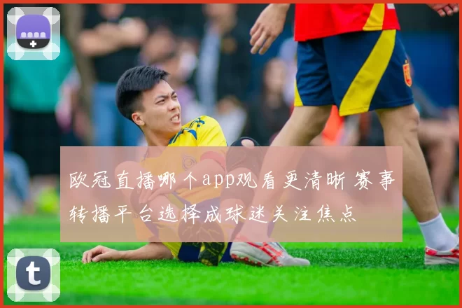 欧冠直播哪个app观看更清晰 赛事转播平台选择成球迷关注焦点