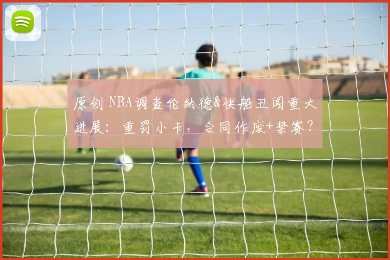 原创 NBA调查伦纳德&快船丑闻重大进展：重罚小卡，合同作废+禁赛？