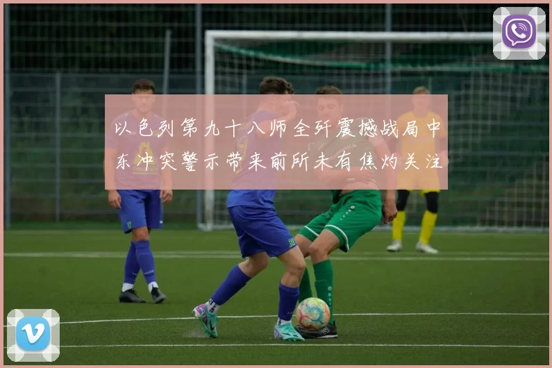 以色列第九十八师全歼震撼战局中东冲突警示带来前所未有焦灼关注