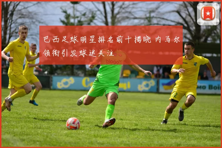 巴西足球明星排名前十揭晓 内马尔领衔引发球迷关注