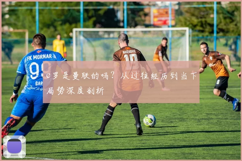 c罗是曼联的吗？从过往经历到当下局势深度剖析