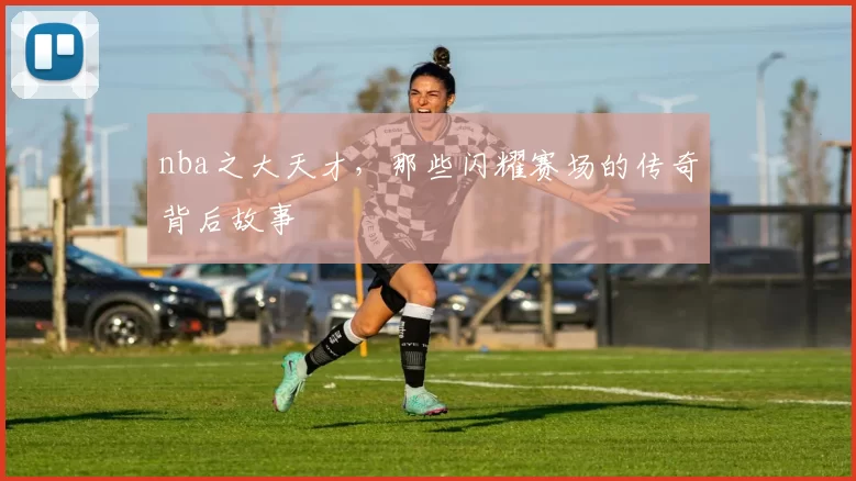 nba之大天才，那些闪耀赛场的传奇背后故事