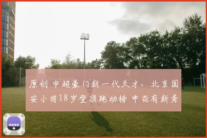 原创 中超豪门新一代天才,北京国安小将18岁登顶跑动榜 申花有新秀后腰